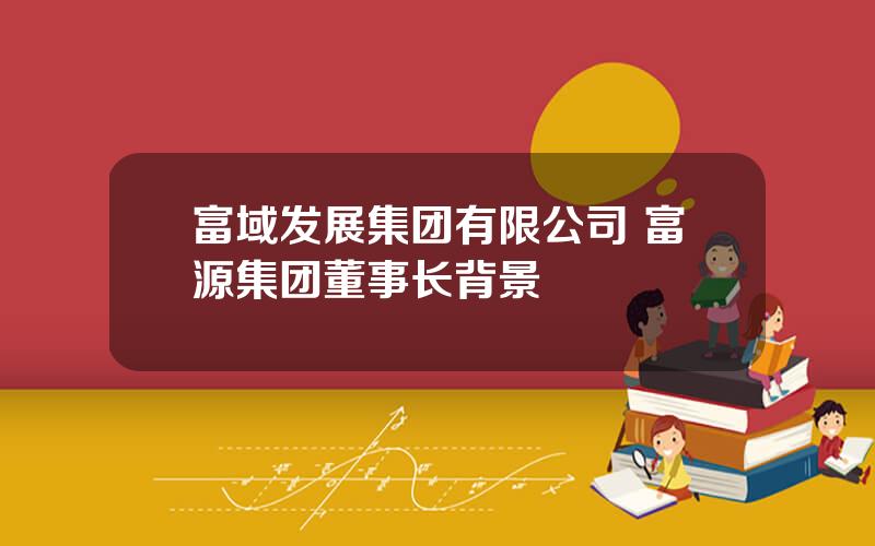 富域发展集团有限公司 富源集团董事长背景